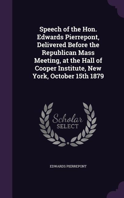 Speech of the Hon. Edwards Pierrepont, Delivered Before the Republican Mass Meeting, at the Hall of Cooper Institute, New York, October 15th 1879