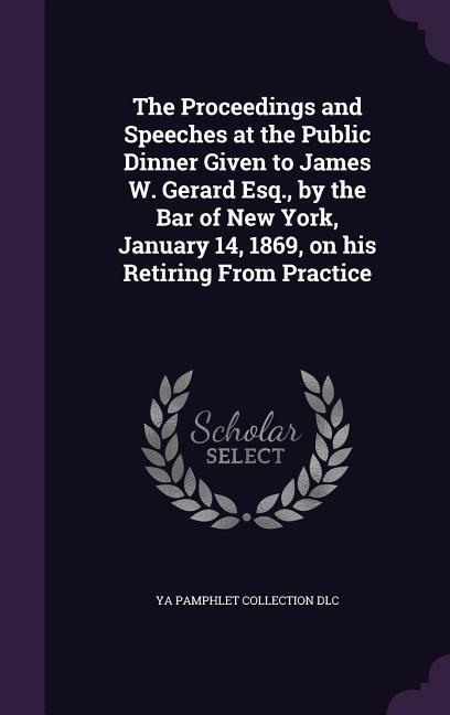 The Proceedings and Speeches at the Public Dinner Given to James W. Gerard Esq., by the Bar of New York, January 14, 1869, on his Retiring From Practi