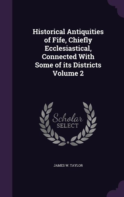 Historical Antiquities of Fife, Chiefly Ecclesiastical, Connected With Some of its Districts Volume 2