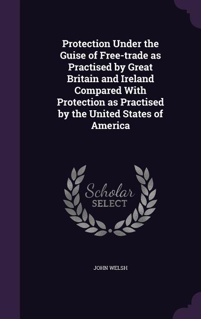 Protection Under the Guise of Free-trade as Practised by Great Britain and Ireland Compared With Protection as Practised by the United States of Ameri