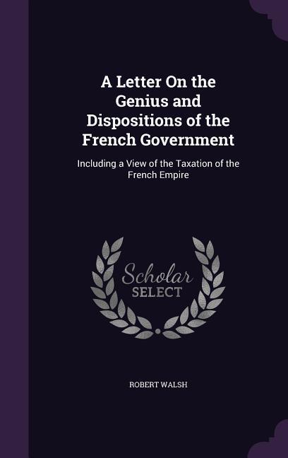 A Letter On the Genius and Dispositions of the French Government: Including a View of the Taxation of the French Empire