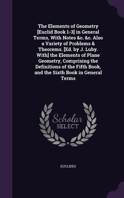 The Elements of Geometry [Euclid Book 1-3] in General Terms, With Notes &c. &c. Also a Variety of Problems & Theorems. [Ed. by J. Luby. With] the Elements of Plane Geometry, Comprising the Definitions of the Fifth Book, and the Sixth Book in General Terms