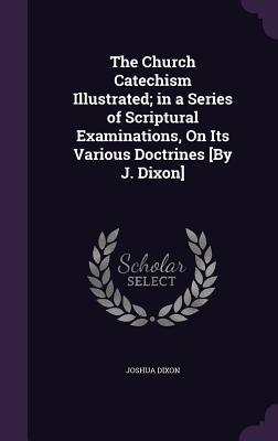 The Church Catechism Illustrated; in a Series of Scriptural Examinations, On Its Various Doctrines [By J. Dixon]