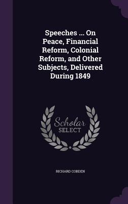 Speeches ... On Peace, Financial Reform, Colonial Reform, and Other Subjects, Delivered During 1849