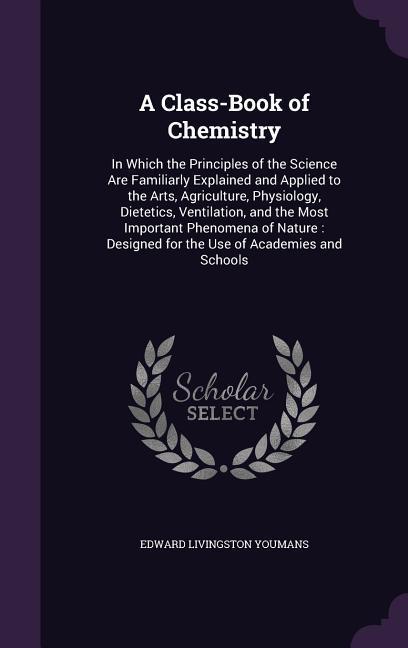 A Class-Book of Chemistry: In Which the Principles of the Science Are Familiarly Explained and Applied to the Arts, Agriculture, Physiology, Diet