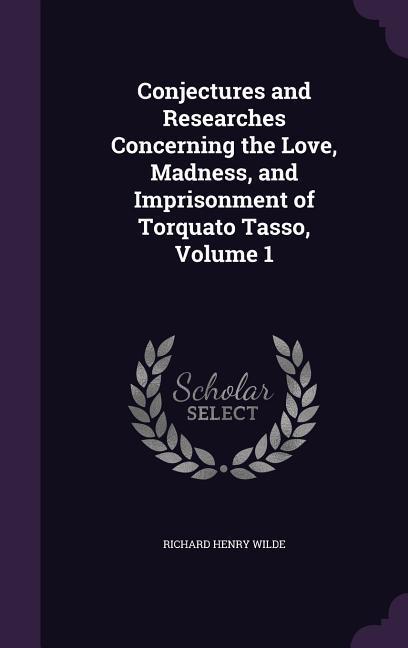 Conjectures and Researches Concerning the Love, Madness, and Imprisonment of Torquato Tasso, Volume 1