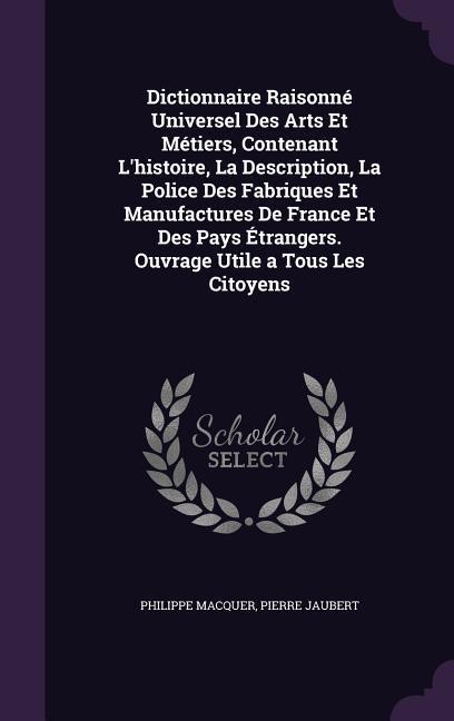 Dictionnaire Raisonné Universel Des Arts Et Métiers, Contenant L'histoire, La Description, La Police Des Fabriques Et Manufactures De France Et Des Pays Étrangers. Ouvrage Utile a Tous Les Citoyens