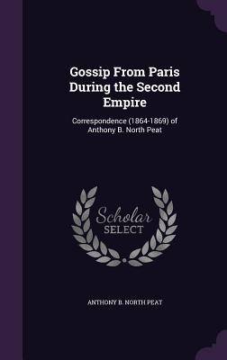 Gossip From Paris During the Second Empire: Correspondence (1864-1869) of Anthony B. North Peat