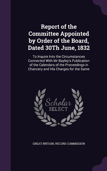 Report of the Committee Appointed by Order of the Board, Dated 30Th June, 1832: To Inquire Into the Circumstances Connected With Mr Bayley's Publicati