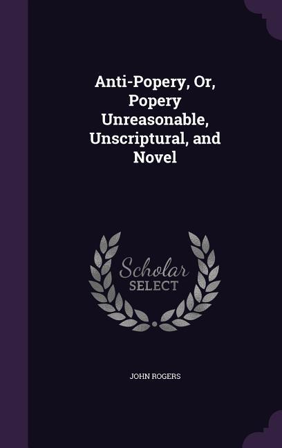 Anti-Popery, Or, Popery Unreasonable, Unscriptural, and Novel