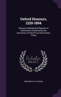 Oxford Honours, 1220-1894: Being an Alphabetical Register of Distinctions Conferred by the University of Oxford From the Earliest Times