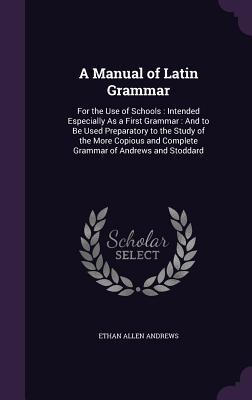 A Manual of Latin Grammar: For the Use of Schools: Intended Especially As a First Grammar: And to Be Used Preparatory to the Study of the More Co