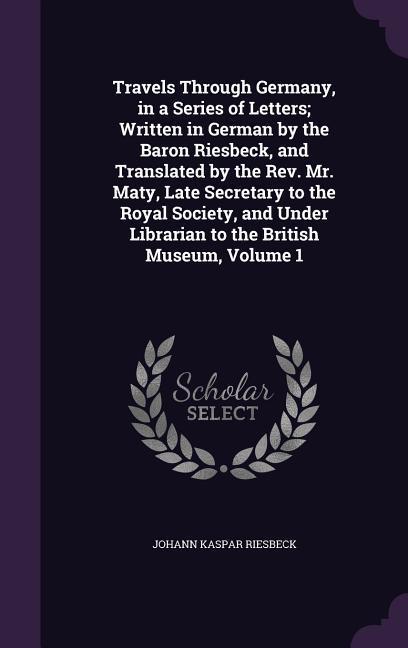 Travels Through Germany, in a Series of Letters; Written in German by the Baron Riesbeck, and Translated by the Rev. Mr. Maty, Late Secretary to the R