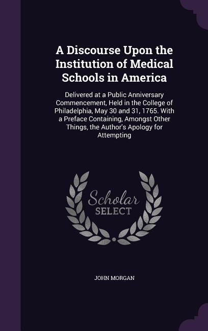 A   Discourse Upon the Institution of Medical Schools in America: Delivered at a Public Anniversary Commencement, Held in the College of Philadelphia,