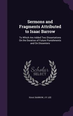 Sermons and Fragments Attributed to Isaac Barrow: To Which Are Added Two Dissertations On the Duration of Future Punishments and On Dissenters