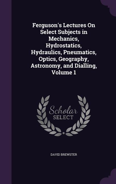 Ferguson's Lectures On Select Subjects in Mechanics, Hydrostatics, Hydraulics, Pneumatics, Optics, Geography, Astronomy, and Dialling, Volume 1