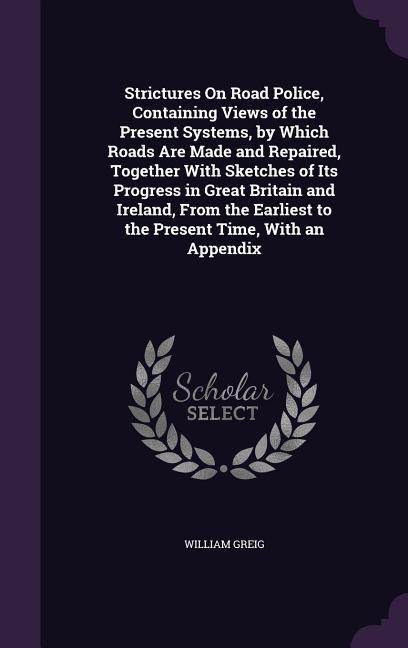 Strictures On Road Police, Containing Views of the Present Systems, by Which Roads Are Made and Repaired, Together With Sketches of Its Progress in Gr