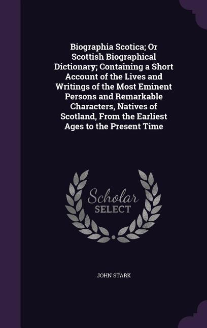 Biographia Scotica; Or Scottish Biographical Dictionary; Containing a Short Account of the Lives and Writings of the Most Eminent Persons and Remarkab