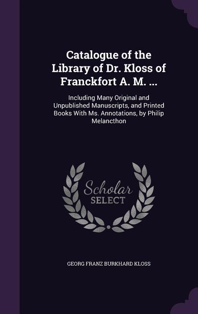 Catalogue of the Library of Dr. Kloss of Franckfort A. M. ...: Including Many Original and Unpublished Manuscripts, and Printed Books With Ms. Annotat