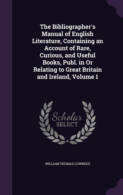 The Bibliographer's Manual of English Literature, Containing an Account of Rare, Curious, and Useful Books, Publ. in Or Relating to Great Britain and Ireland, Volume 1