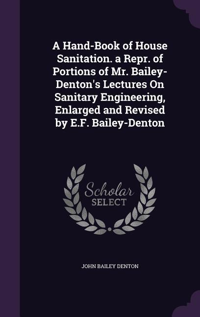 A Hand-Book of House Sanitation. a Repr. of Portions of Mr. Bailey-Denton's Lectures On Sanitary Engineering, Enlarged and Revised by E.F. Bailey-Denton