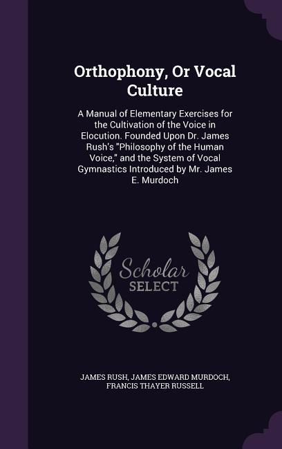 Orthophony, Or Vocal Culture: A Manual of Elementary Exercises for the Cultivation of the Voice in Elocution. Founded Upon Dr. James Rush's Philosop