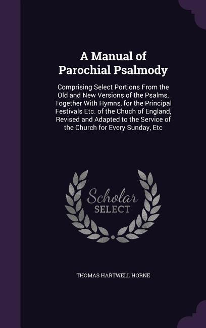 A Manual of Parochial Psalmody: Comprising Select Portions From the Old and New Versions of the Psalms, Together With Hymns, for the Principal Festiva