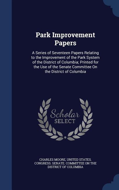 Park Improvement Papers: A Series of Seventeen Papers Relating to the Improvement of the Park System of the District of Columbia; Printed for t