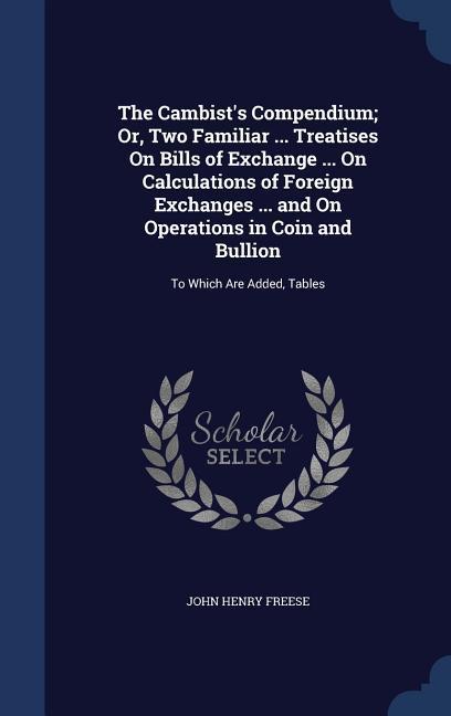 The Cambist's Compendium; Or, Two Familiar ... Treatises On Bills of Exchange ... On Calculations of Foreign Exchanges ... and On Operations in Coin a