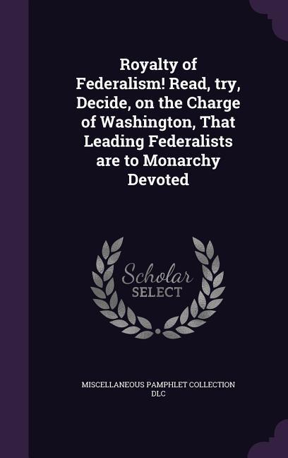 Royalty of Federalism! Read, try, Decide, on the Charge of Washington, That Leading Federalists are to Monarchy Devoted