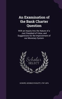 An Examination of the Bank Charter Question: With an Inquiry Into the Nature of a Just Standard of Value, and Suggestions for the Improvement of our M