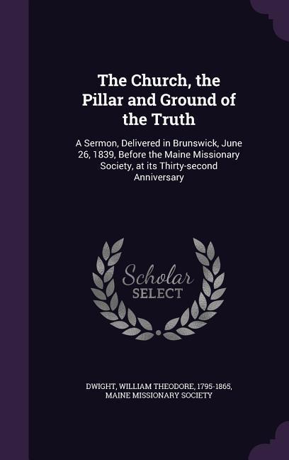 The Church, the Pillar and Ground of the Truth: A Sermon, Delivered in Brunswick, June 26, 1839, Before the Maine Missionary Society, at its Thirty-se