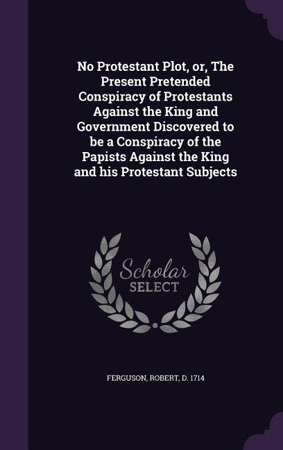 No Protestant Plot, or, The Present Pretended Conspiracy of Protestants Against the King and Government Discovered to be a Conspiracy of the Papists A