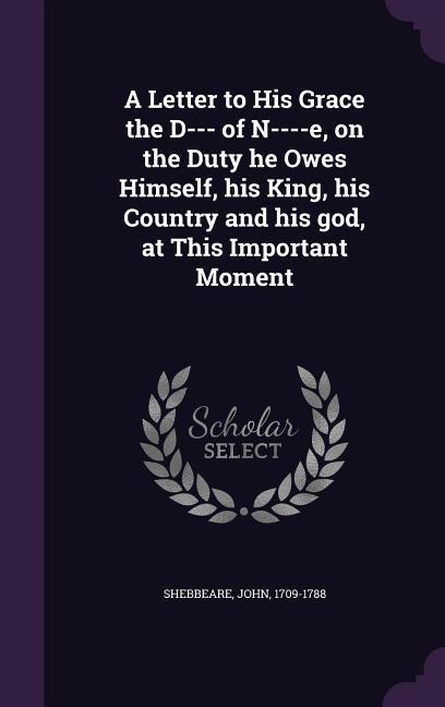 A Letter to His Grace the D--- of N----e, on the Duty he Owes Himself, his King, his Country and his god, at This Important Moment