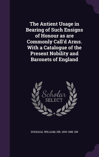 The Antient Usage in Bearing of Such Ensigns of Honour as are Commonly Call'd Arms. With a Catalogue of the Present Nobility and Baronets of England