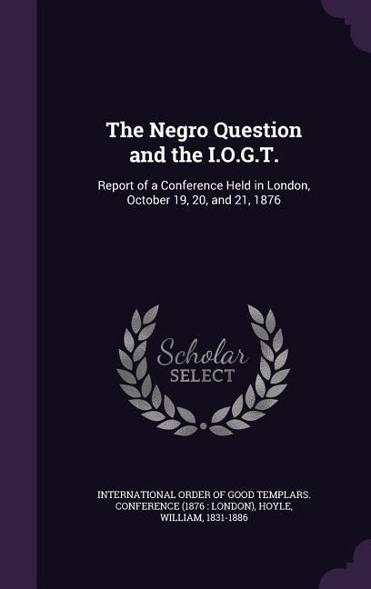 The Negro Question and the I.O.G.T.: Report of a Conference Held in London, October 19, 20, and 21, 1876