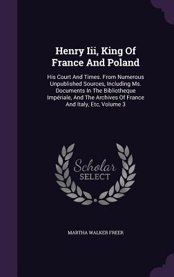 Henry Iii, King Of France And Poland: His Court And Times. From Numerous Unpublished Sources, Including Ms. Documents In The Bibliotheque Impériale, A