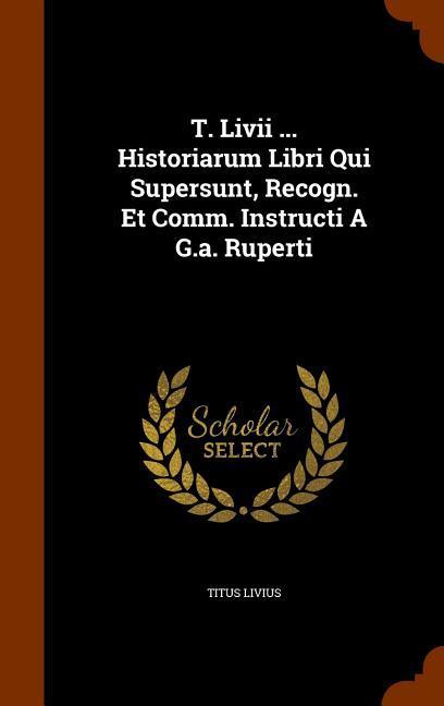 T. Livii ... Historiarum Libri Qui Supersunt, Recogn. Et Comm. Instructi A G.a. Ruperti