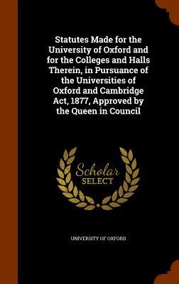 Statutes Made for the University of Oxford and for the Colleges and Halls Therein, in Pursuance of the Universities of Oxford and Cambridge Act, 1877,