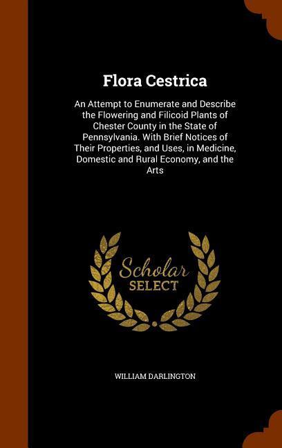 Flora Cestrica: An Attempt to Enumerate and Describe the Flowering and Filicoid Plants of Chester County in the State of Pennsylvania.