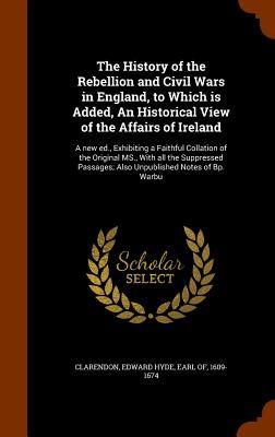 The History of the Rebellion and Civil Wars in England, to Which is Added, An Historical View of the Affairs of Ireland: A new ed., Exhibiting a Faith