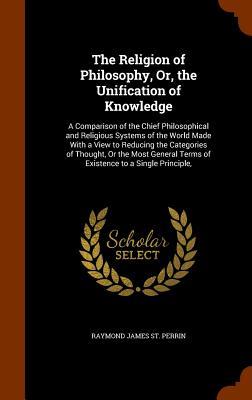 The Religion of Philosophy, Or, the Unification of Knowledge: A Comparison of the Chief Philosophical and Religious Systems of the World Made With a V