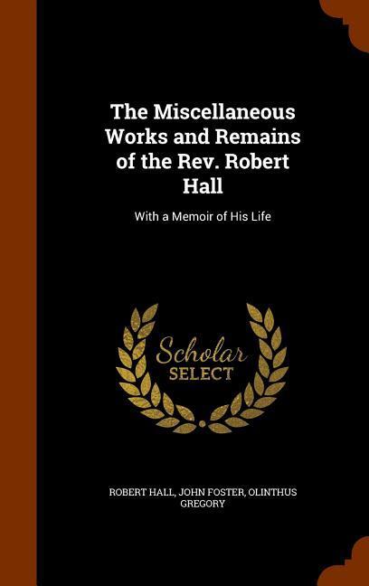 The Miscellaneous Works and Remains of the Rev. Robert Hall: With a Memoir of His Life