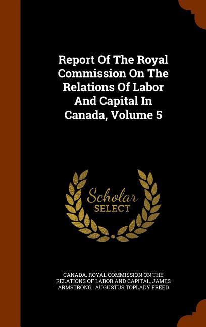 Report Of The Royal Commission On The Relations Of Labor And Capital In Canada, Volume 5