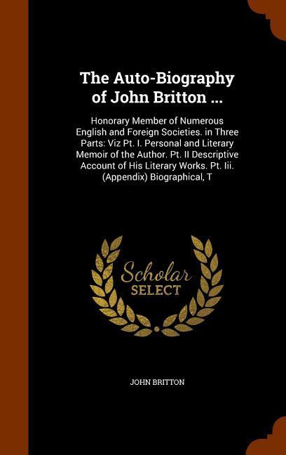 The Auto-Biography of John Britton ...: Honorary Member of Numerous English and Foreign Societies. in Three Parts: Viz Pt. I. Personal and Literary Me