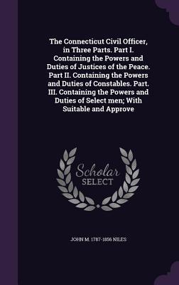 The Connecticut Civil Officer, in Three Parts. Part I. Containing the Powers and Duties of Justices of the Peace. Part II. Containing the Powers and D