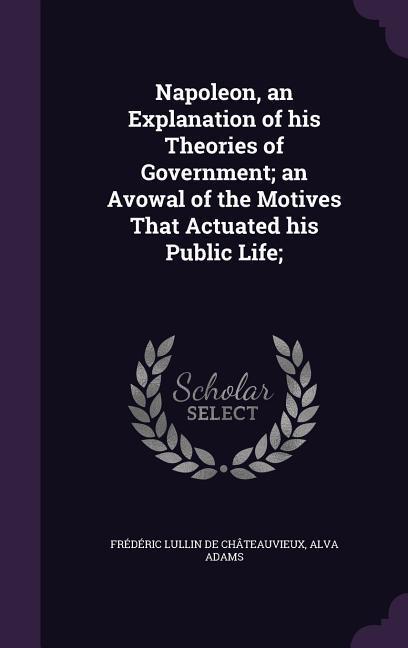 Napoleon, an Explanation of his Theories of Government; an Avowal of the Motives That Actuated his Public Life;