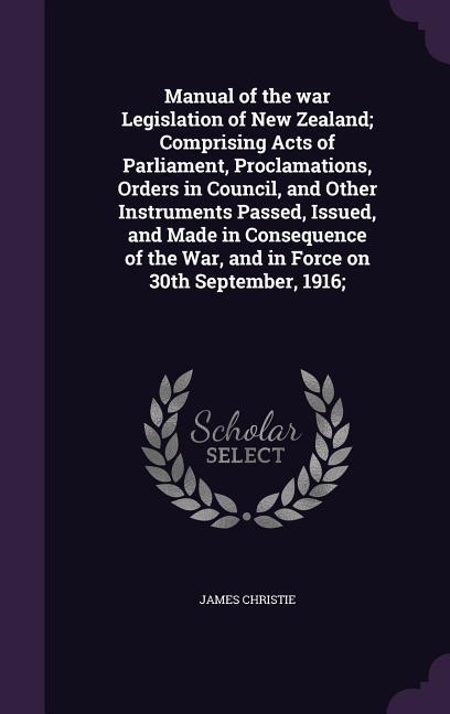 Manual of the war Legislation of New Zealand; Comprising Acts of Parliament, Proclamations, Orders in Council, and Other Instruments Passed, Issued, and Made in Consequence of the War, and in Force on 30th September, 1916;