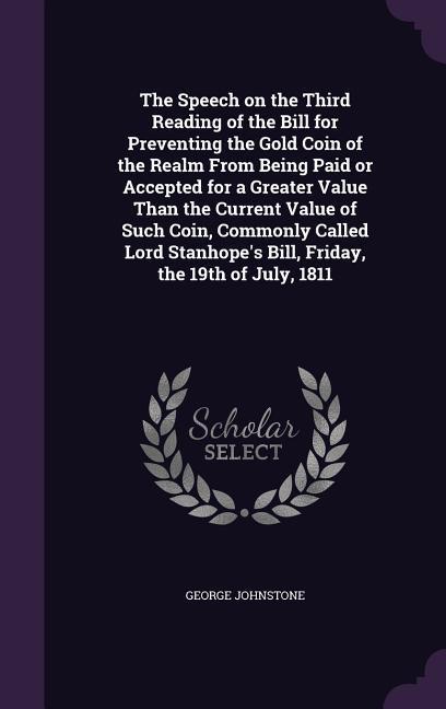 The Speech on the Third Reading of the Bill for Preventing the Gold Coin of the Realm From Being Paid or Accepted for a Greater Value Than the Current Value of Such Coin, Commonly Called Lord Stanhope's Bill, Friday, the 19th of July, 1811