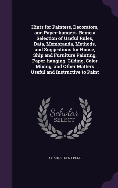 Hints for Painters, Decorators, and Paper-hangers. Being a Selection of Useful Rules, Data, Memoranda, Methods, and Suggestions for House, Ship and Fu